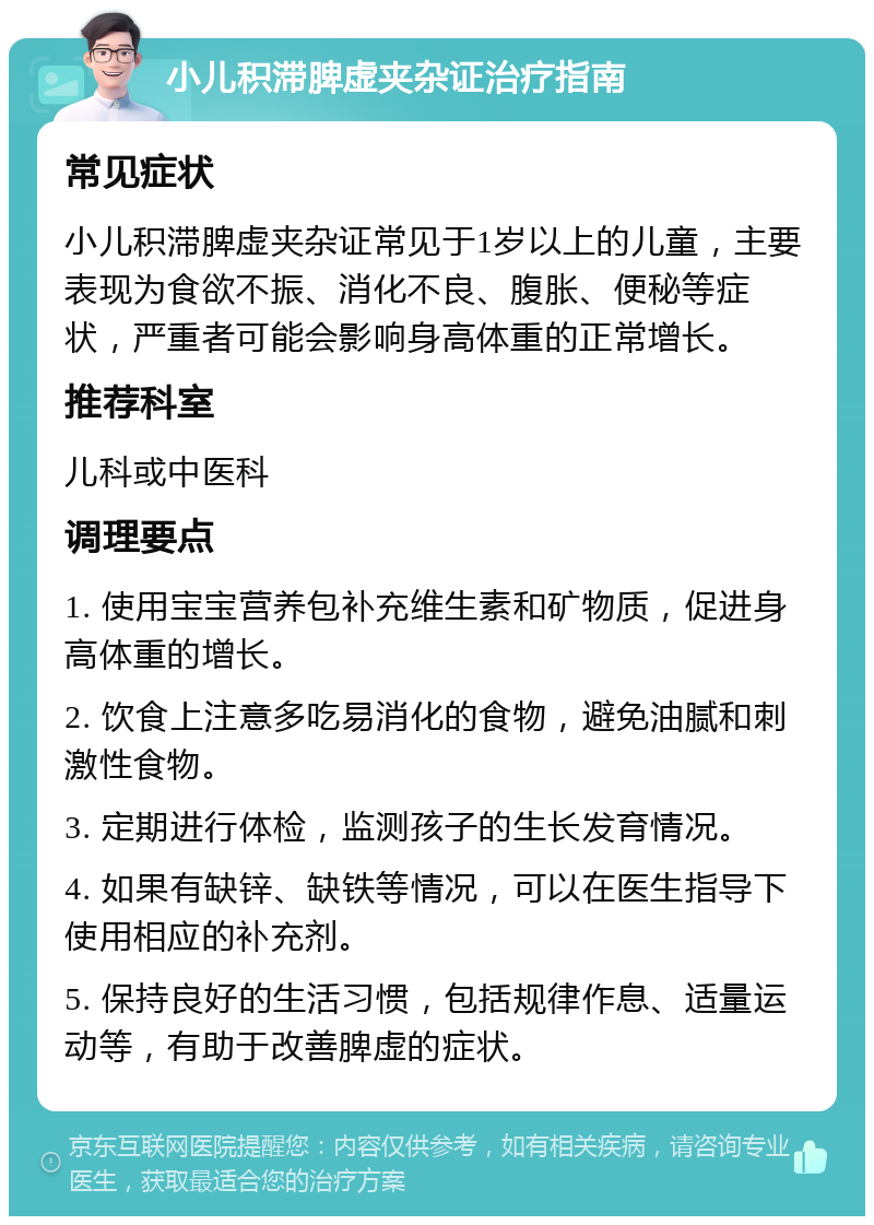 小儿积滞脾虚夹杂证治疗指南 常见症状 小儿积滞脾虚夹杂证常见于1岁以上的儿童，主要表现为食欲不振、消化不良、腹胀、便秘等症状，严重者可能会影响身高体重的正常增长。 推荐科室 儿科或中医科 调理要点 1. 使用宝宝营养包补充维生素和矿物质，促进身高体重的增长。 2. 饮食上注意多吃易消化的食物，避免油腻和刺激性食物。 3. 定期进行体检，监测孩子的生长发育情况。 4. 如果有缺锌、缺铁等情况，可以在医生指导下使用相应的补充剂。 5. 保持良好的生活习惯，包括规律作息、适量运动等，有助于改善脾虚的症状。