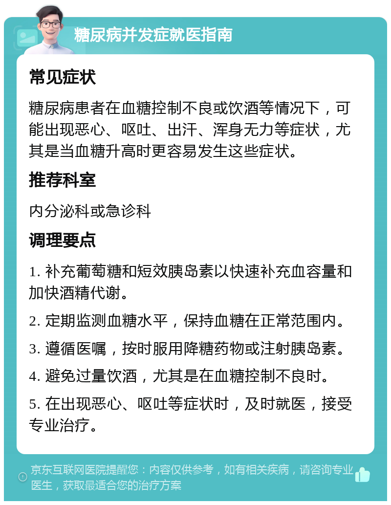 糖尿病并发症就医指南 常见症状 糖尿病患者在血糖控制不良或饮酒等情况下，可能出现恶心、呕吐、出汗、浑身无力等症状，尤其是当血糖升高时更容易发生这些症状。 推荐科室 内分泌科或急诊科 调理要点 1. 补充葡萄糖和短效胰岛素以快速补充血容量和加快酒精代谢。 2. 定期监测血糖水平，保持血糖在正常范围内。 3. 遵循医嘱，按时服用降糖药物或注射胰岛素。 4. 避免过量饮酒，尤其是在血糖控制不良时。 5. 在出现恶心、呕吐等症状时，及时就医，接受专业治疗。