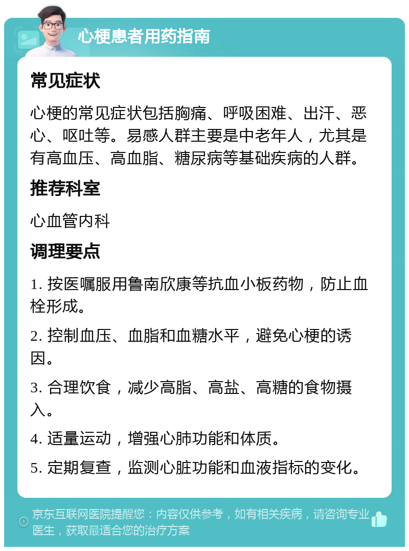 心梗患者用药指南 常见症状 心梗的常见症状包括胸痛、呼吸困难、出汗、恶心、呕吐等。易感人群主要是中老年人，尤其是有高血压、高血脂、糖尿病等基础疾病的人群。 推荐科室 心血管内科 调理要点 1. 按医嘱服用鲁南欣康等抗血小板药物，防止血栓形成。 2. 控制血压、血脂和血糖水平，避免心梗的诱因。 3. 合理饮食，减少高脂、高盐、高糖的食物摄入。 4. 适量运动，增强心肺功能和体质。 5. 定期复查，监测心脏功能和血液指标的变化。