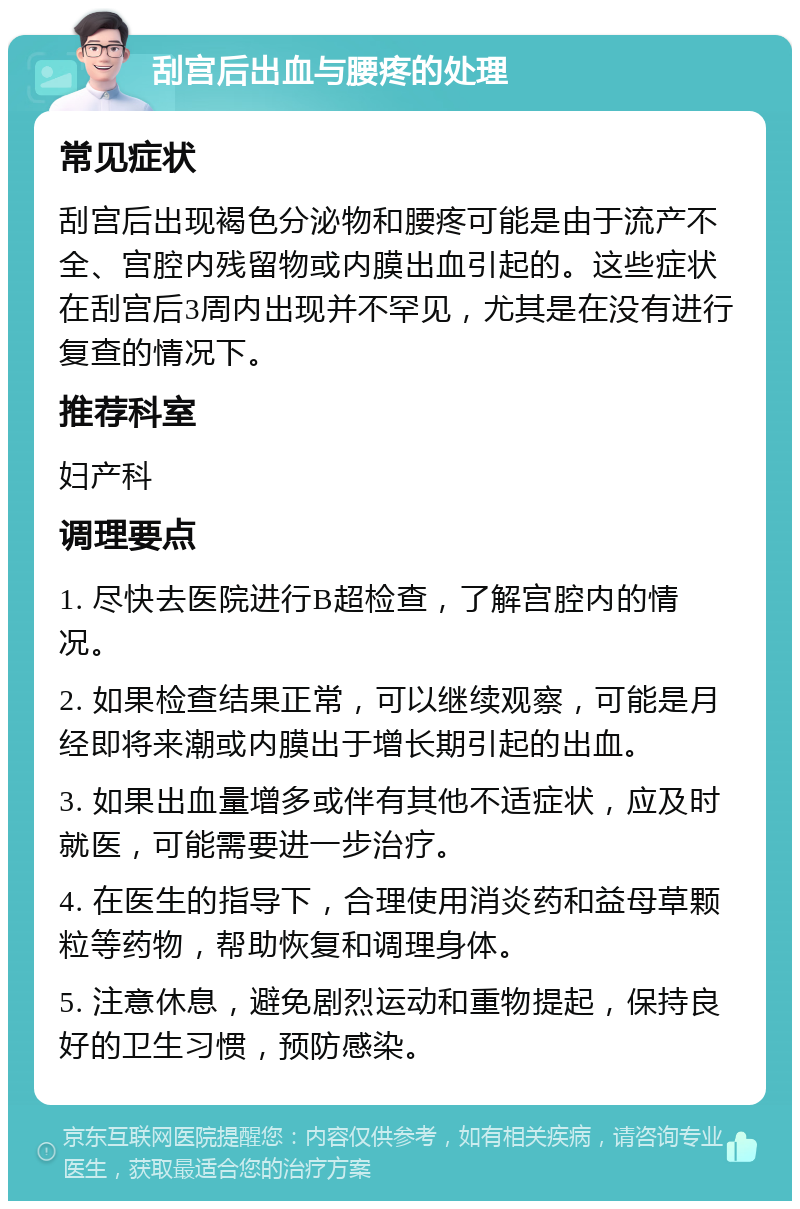 刮宫后出血与腰疼的处理 常见症状 刮宫后出现褐色分泌物和腰疼可能是由于流产不全、宫腔内残留物或内膜出血引起的。这些症状在刮宫后3周内出现并不罕见，尤其是在没有进行复查的情况下。 推荐科室 妇产科 调理要点 1. 尽快去医院进行B超检查，了解宫腔内的情况。 2. 如果检查结果正常，可以继续观察，可能是月经即将来潮或内膜出于增长期引起的出血。 3. 如果出血量增多或伴有其他不适症状，应及时就医，可能需要进一步治疗。 4. 在医生的指导下，合理使用消炎药和益母草颗粒等药物，帮助恢复和调理身体。 5. 注意休息，避免剧烈运动和重物提起，保持良好的卫生习惯，预防感染。