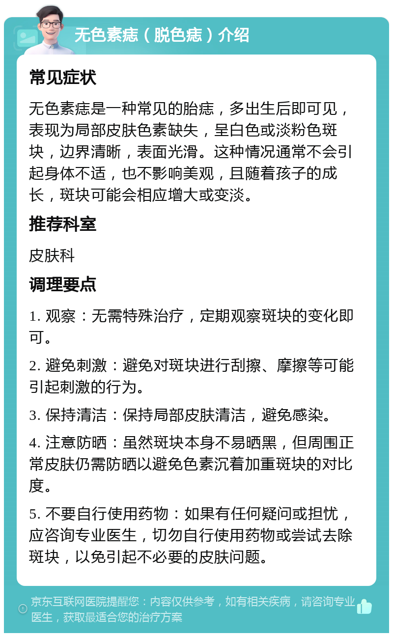 无色素痣（脱色痣）介绍 常见症状 无色素痣是一种常见的胎痣，多出生后即可见，表现为局部皮肤色素缺失，呈白色或淡粉色斑块，边界清晰，表面光滑。这种情况通常不会引起身体不适，也不影响美观，且随着孩子的成长，斑块可能会相应增大或变淡。 推荐科室 皮肤科 调理要点 1. 观察：无需特殊治疗，定期观察斑块的变化即可。 2. 避免刺激：避免对斑块进行刮擦、摩擦等可能引起刺激的行为。 3. 保持清洁：保持局部皮肤清洁，避免感染。 4. 注意防晒：虽然斑块本身不易晒黑，但周围正常皮肤仍需防晒以避免色素沉着加重斑块的对比度。 5. 不要自行使用药物：如果有任何疑问或担忧，应咨询专业医生，切勿自行使用药物或尝试去除斑块，以免引起不必要的皮肤问题。