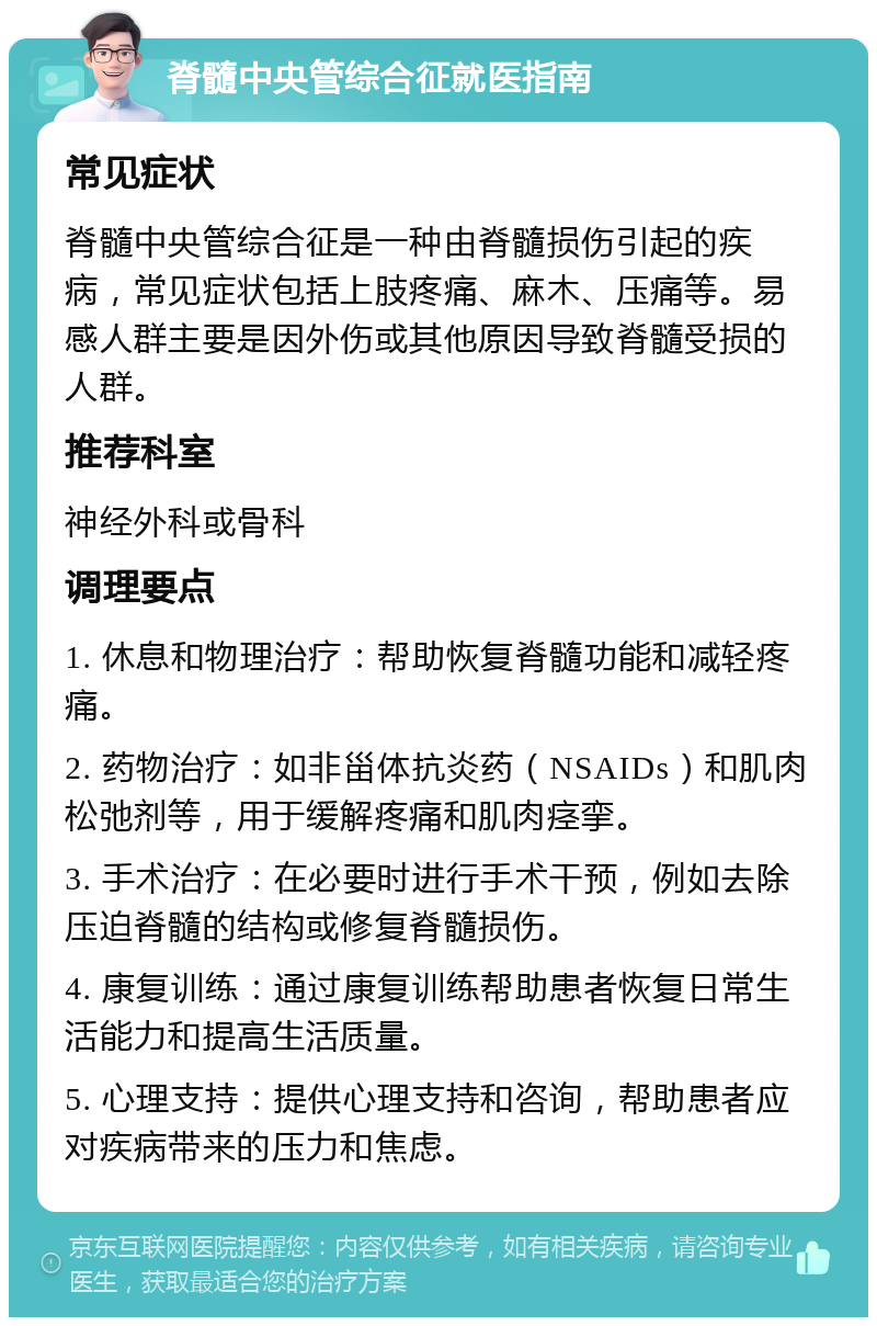 脊髓中央管综合征就医指南 常见症状 脊髓中央管综合征是一种由脊髓损伤引起的疾病，常见症状包括上肢疼痛、麻木、压痛等。易感人群主要是因外伤或其他原因导致脊髓受损的人群。 推荐科室 神经外科或骨科 调理要点 1. 休息和物理治疗：帮助恢复脊髓功能和减轻疼痛。 2. 药物治疗：如非甾体抗炎药（NSAIDs）和肌肉松弛剂等，用于缓解疼痛和肌肉痉挛。 3. 手术治疗：在必要时进行手术干预，例如去除压迫脊髓的结构或修复脊髓损伤。 4. 康复训练：通过康复训练帮助患者恢复日常生活能力和提高生活质量。 5. 心理支持：提供心理支持和咨询，帮助患者应对疾病带来的压力和焦虑。