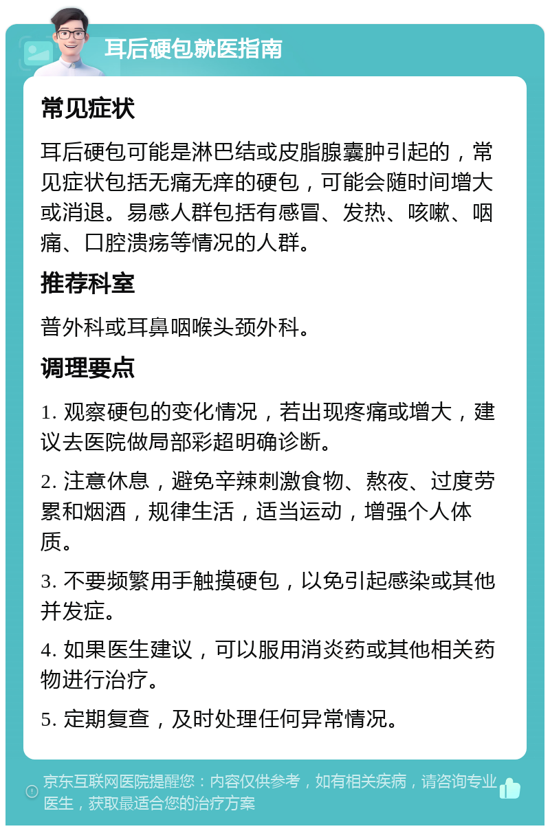 耳后硬包就医指南 常见症状 耳后硬包可能是淋巴结或皮脂腺囊肿引起的，常见症状包括无痛无痒的硬包，可能会随时间增大或消退。易感人群包括有感冒、发热、咳嗽、咽痛、口腔溃疡等情况的人群。 推荐科室 普外科或耳鼻咽喉头颈外科。 调理要点 1. 观察硬包的变化情况，若出现疼痛或增大，建议去医院做局部彩超明确诊断。 2. 注意休息，避免辛辣刺激食物、熬夜、过度劳累和烟酒，规律生活，适当运动，增强个人体质。 3. 不要频繁用手触摸硬包，以免引起感染或其他并发症。 4. 如果医生建议，可以服用消炎药或其他相关药物进行治疗。 5. 定期复查，及时处理任何异常情况。