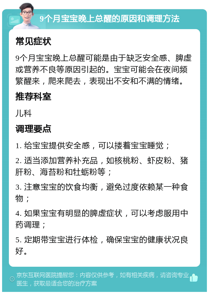 9个月宝宝晚上总醒的原因和调理方法 常见症状 9个月宝宝晚上总醒可能是由于缺乏安全感、脾虚或营养不良等原因引起的。宝宝可能会在夜间频繁醒来，爬来爬去，表现出不安和不满的情绪。 推荐科室 儿科 调理要点 1. 给宝宝提供安全感，可以搂着宝宝睡觉； 2. 适当添加营养补充品，如核桃粉、虾皮粉、猪肝粉、海苔粉和牡蛎粉等； 3. 注意宝宝的饮食均衡，避免过度依赖某一种食物； 4. 如果宝宝有明显的脾虚症状，可以考虑服用中药调理； 5. 定期带宝宝进行体检，确保宝宝的健康状况良好。