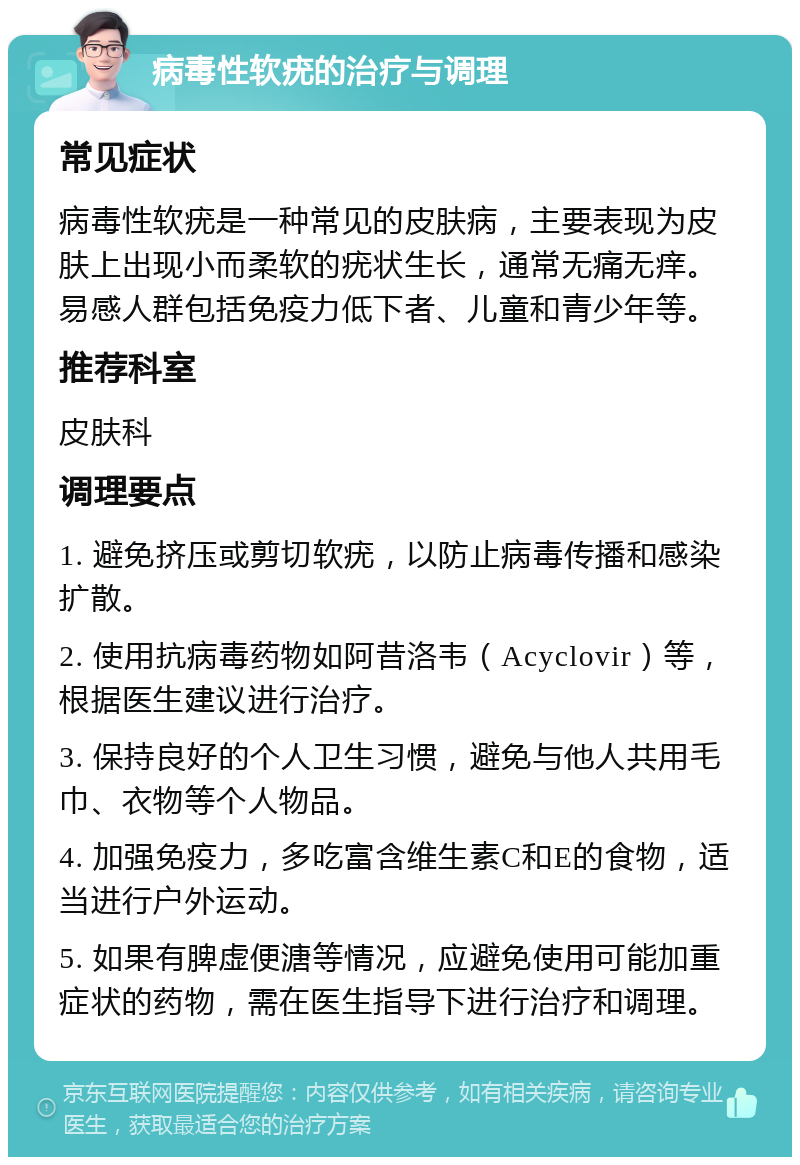 病毒性软疣的治疗与调理 常见症状 病毒性软疣是一种常见的皮肤病，主要表现为皮肤上出现小而柔软的疣状生长，通常无痛无痒。易感人群包括免疫力低下者、儿童和青少年等。 推荐科室 皮肤科 调理要点 1. 避免挤压或剪切软疣，以防止病毒传播和感染扩散。 2. 使用抗病毒药物如阿昔洛韦（Acyclovir）等，根据医生建议进行治疗。 3. 保持良好的个人卫生习惯，避免与他人共用毛巾、衣物等个人物品。 4. 加强免疫力，多吃富含维生素C和E的食物，适当进行户外运动。 5. 如果有脾虚便溏等情况，应避免使用可能加重症状的药物，需在医生指导下进行治疗和调理。