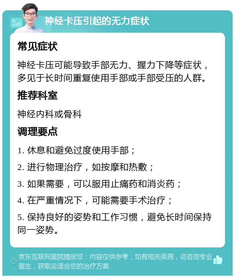 神经卡压引起的无力症状 常见症状 神经卡压可能导致手部无力、握力下降等症状，多见于长时间重复使用手部或手部受压的人群。 推荐科室 神经内科或骨科 调理要点 1. 休息和避免过度使用手部； 2. 进行物理治疗，如按摩和热敷； 3. 如果需要，可以服用止痛药和消炎药； 4. 在严重情况下，可能需要手术治疗； 5. 保持良好的姿势和工作习惯，避免长时间保持同一姿势。