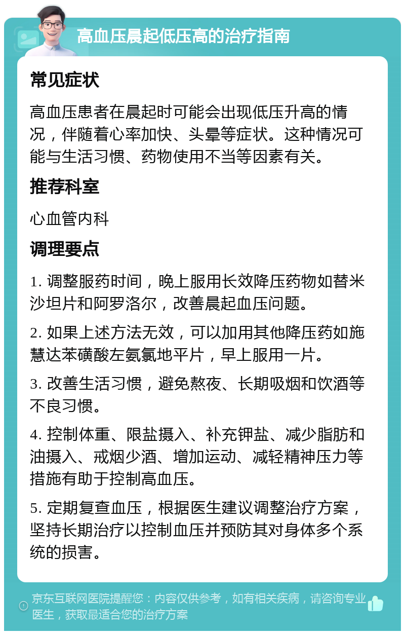 高血压晨起低压高的治疗指南 常见症状 高血压患者在晨起时可能会出现低压升高的情况，伴随着心率加快、头晕等症状。这种情况可能与生活习惯、药物使用不当等因素有关。 推荐科室 心血管内科 调理要点 1. 调整服药时间，晚上服用长效降压药物如替米沙坦片和阿罗洛尔，改善晨起血压问题。 2. 如果上述方法无效，可以加用其他降压药如施慧达苯磺酸左氨氯地平片，早上服用一片。 3. 改善生活习惯，避免熬夜、长期吸烟和饮酒等不良习惯。 4. 控制体重、限盐摄入、补充钾盐、减少脂肪和油摄入、戒烟少酒、增加运动、减轻精神压力等措施有助于控制高血压。 5. 定期复查血压，根据医生建议调整治疗方案，坚持长期治疗以控制血压并预防其对身体多个系统的损害。