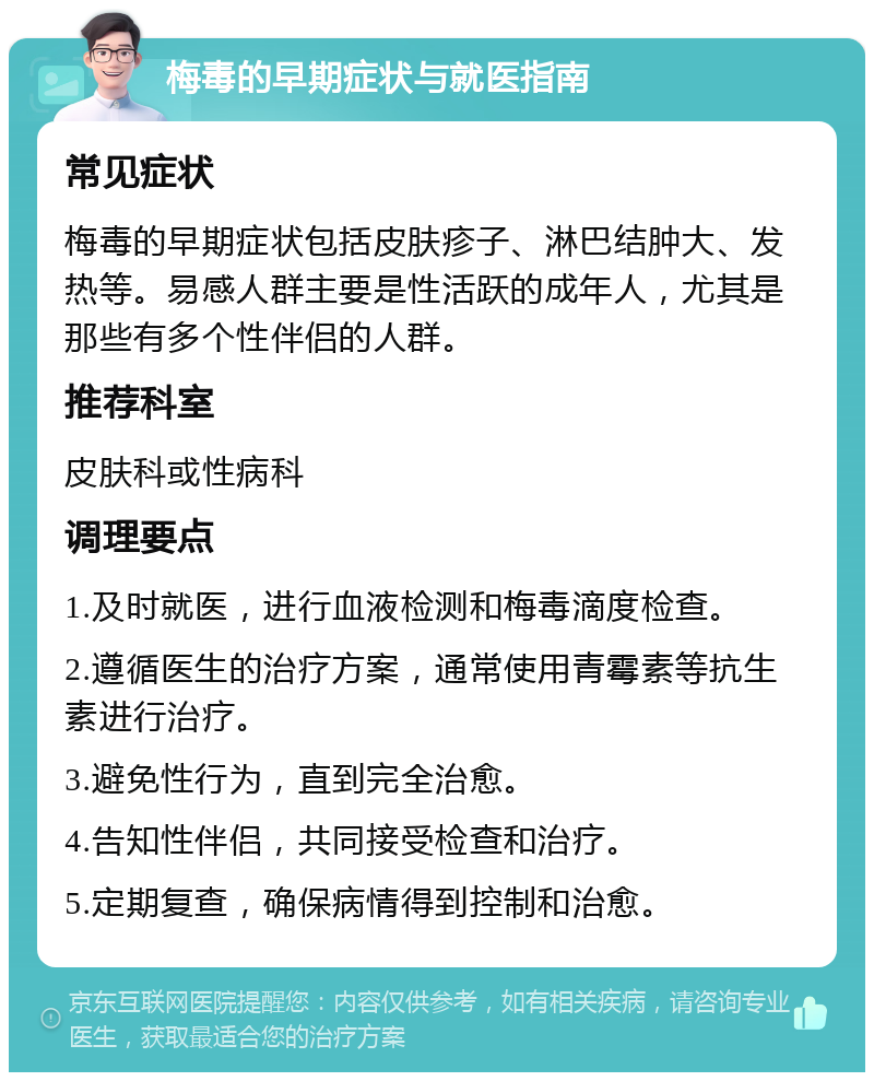 梅毒的早期症状与就医指南 常见症状 梅毒的早期症状包括皮肤疹子、淋巴结肿大、发热等。易感人群主要是性活跃的成年人，尤其是那些有多个性伴侣的人群。 推荐科室 皮肤科或性病科 调理要点 1.及时就医，进行血液检测和梅毒滴度检查。 2.遵循医生的治疗方案，通常使用青霉素等抗生素进行治疗。 3.避免性行为，直到完全治愈。 4.告知性伴侣，共同接受检查和治疗。 5.定期复查，确保病情得到控制和治愈。