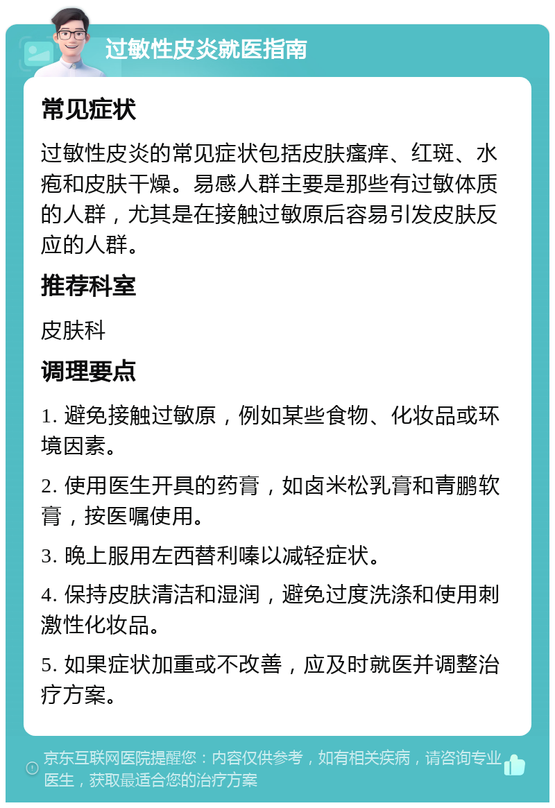 过敏性皮炎就医指南 常见症状 过敏性皮炎的常见症状包括皮肤瘙痒、红斑、水疱和皮肤干燥。易感人群主要是那些有过敏体质的人群，尤其是在接触过敏原后容易引发皮肤反应的人群。 推荐科室 皮肤科 调理要点 1. 避免接触过敏原，例如某些食物、化妆品或环境因素。 2. 使用医生开具的药膏，如卤米松乳膏和青鹏软膏，按医嘱使用。 3. 晚上服用左西替利嗪以减轻症状。 4. 保持皮肤清洁和湿润，避免过度洗涤和使用刺激性化妆品。 5. 如果症状加重或不改善，应及时就医并调整治疗方案。