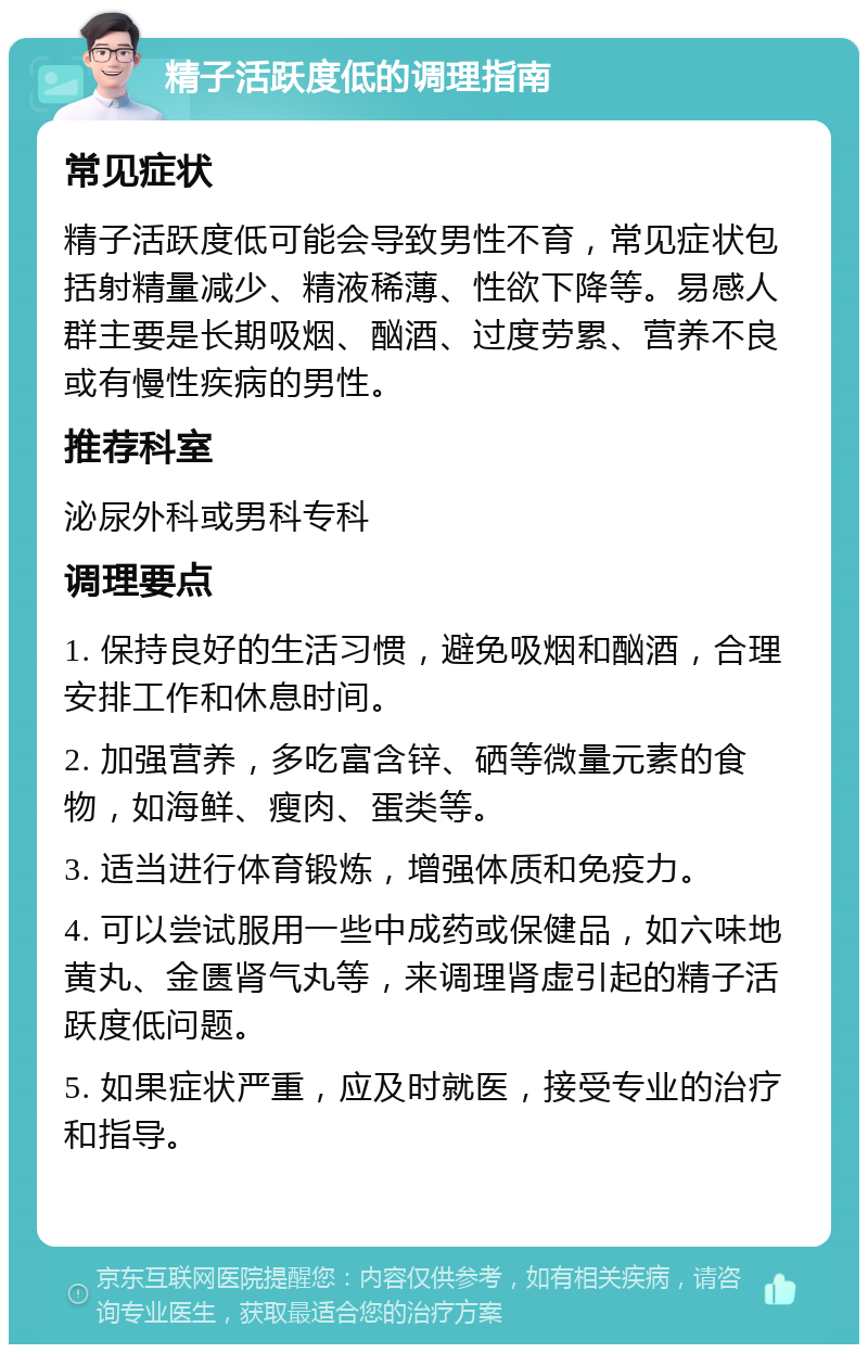 精子活跃度低的调理指南 常见症状 精子活跃度低可能会导致男性不育，常见症状包括射精量减少、精液稀薄、性欲下降等。易感人群主要是长期吸烟、酗酒、过度劳累、营养不良或有慢性疾病的男性。 推荐科室 泌尿外科或男科专科 调理要点 1. 保持良好的生活习惯，避免吸烟和酗酒，合理安排工作和休息时间。 2. 加强营养，多吃富含锌、硒等微量元素的食物，如海鲜、瘦肉、蛋类等。 3. 适当进行体育锻炼，增强体质和免疫力。 4. 可以尝试服用一些中成药或保健品，如六味地黄丸、金匮肾气丸等，来调理肾虚引起的精子活跃度低问题。 5. 如果症状严重，应及时就医，接受专业的治疗和指导。