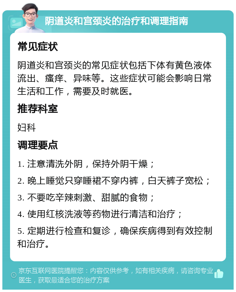 阴道炎和宫颈炎的治疗和调理指南 常见症状 阴道炎和宫颈炎的常见症状包括下体有黄色液体流出、瘙痒、异味等。这些症状可能会影响日常生活和工作，需要及时就医。 推荐科室 妇科 调理要点 1. 注意清洗外阴，保持外阴干燥； 2. 晚上睡觉只穿睡裙不穿内裤，白天裤子宽松； 3. 不要吃辛辣刺激、甜腻的食物； 4. 使用红核洗液等药物进行清洁和治疗； 5. 定期进行检查和复诊，确保疾病得到有效控制和治疗。