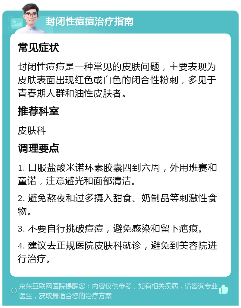 封闭性痘痘治疗指南 常见症状 封闭性痘痘是一种常见的皮肤问题，主要表现为皮肤表面出现红色或白色的闭合性粉刺，多见于青春期人群和油性皮肤者。 推荐科室 皮肤科 调理要点 1. 口服盐酸米诺环素胶囊四到六周，外用班赛和童诺，注意避光和面部清洁。 2. 避免熬夜和过多摄入甜食、奶制品等刺激性食物。 3. 不要自行挑破痘痘，避免感染和留下疤痕。 4. 建议去正规医院皮肤科就诊，避免到美容院进行治疗。