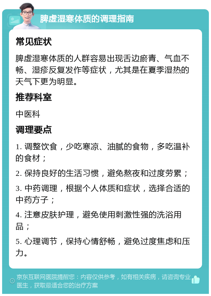 脾虚湿寒体质的调理指南 常见症状 脾虚湿寒体质的人群容易出现舌边瘀青、气血不畅、湿疹反复发作等症状，尤其是在夏季湿热的天气下更为明显。 推荐科室 中医科 调理要点 1. 调整饮食，少吃寒凉、油腻的食物，多吃温补的食材； 2. 保持良好的生活习惯，避免熬夜和过度劳累； 3. 中药调理，根据个人体质和症状，选择合适的中药方子； 4. 注意皮肤护理，避免使用刺激性强的洗浴用品； 5. 心理调节，保持心情舒畅，避免过度焦虑和压力。