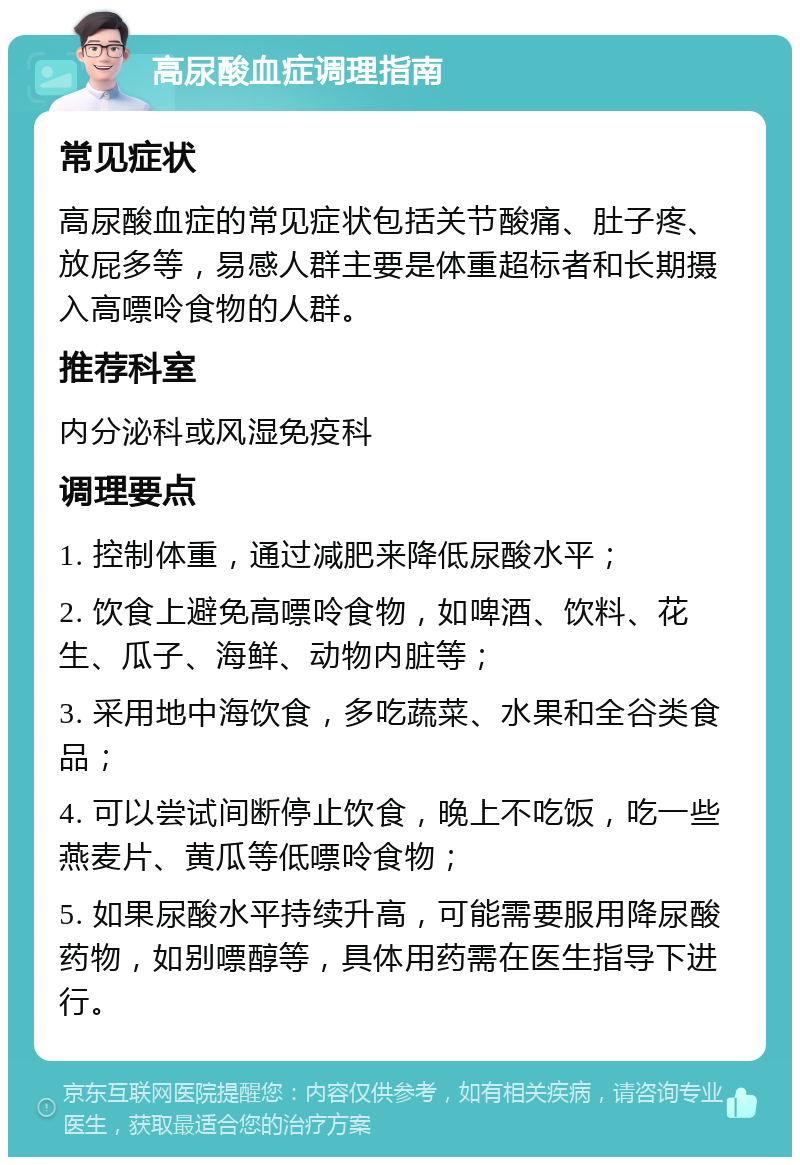 高尿酸血症调理指南 常见症状 高尿酸血症的常见症状包括关节酸痛、肚子疼、放屁多等，易感人群主要是体重超标者和长期摄入高嘌呤食物的人群。 推荐科室 内分泌科或风湿免疫科 调理要点 1. 控制体重，通过减肥来降低尿酸水平； 2. 饮食上避免高嘌呤食物，如啤酒、饮料、花生、瓜子、海鲜、动物内脏等； 3. 采用地中海饮食，多吃蔬菜、水果和全谷类食品； 4. 可以尝试间断停止饮食，晚上不吃饭，吃一些燕麦片、黄瓜等低嘌呤食物； 5. 如果尿酸水平持续升高，可能需要服用降尿酸药物，如别嘌醇等，具体用药需在医生指导下进行。