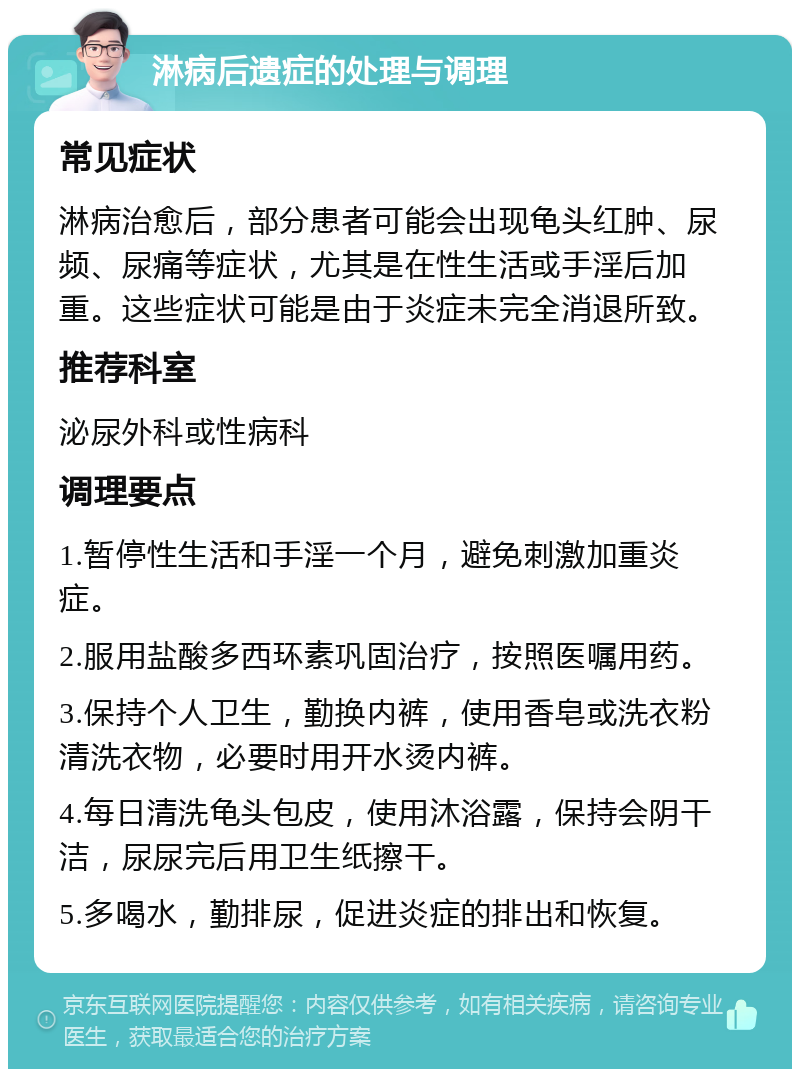 淋病后遗症的处理与调理 常见症状 淋病治愈后，部分患者可能会出现龟头红肿、尿频、尿痛等症状，尤其是在性生活或手淫后加重。这些症状可能是由于炎症未完全消退所致。 推荐科室 泌尿外科或性病科 调理要点 1.暂停性生活和手淫一个月，避免刺激加重炎症。 2.服用盐酸多西环素巩固治疗，按照医嘱用药。 3.保持个人卫生，勤换内裤，使用香皂或洗衣粉清洗衣物，必要时用开水烫内裤。 4.每日清洗龟头包皮，使用沐浴露，保持会阴干洁，尿尿完后用卫生纸擦干。 5.多喝水，勤排尿，促进炎症的排出和恢复。