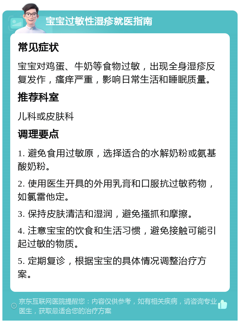 宝宝过敏性湿疹就医指南 常见症状 宝宝对鸡蛋、牛奶等食物过敏，出现全身湿疹反复发作，瘙痒严重，影响日常生活和睡眠质量。 推荐科室 儿科或皮肤科 调理要点 1. 避免食用过敏原，选择适合的水解奶粉或氨基酸奶粉。 2. 使用医生开具的外用乳膏和口服抗过敏药物，如氯雷他定。 3. 保持皮肤清洁和湿润，避免搔抓和摩擦。 4. 注意宝宝的饮食和生活习惯，避免接触可能引起过敏的物质。 5. 定期复诊，根据宝宝的具体情况调整治疗方案。