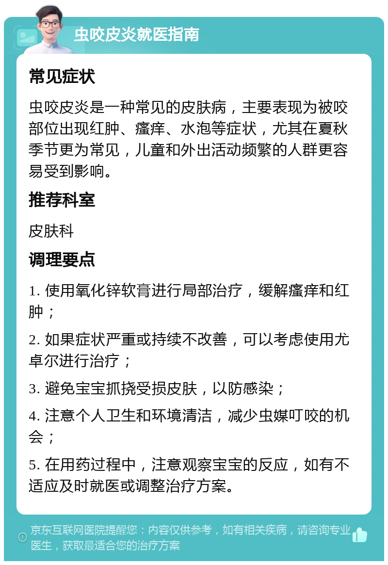 虫咬皮炎就医指南 常见症状 虫咬皮炎是一种常见的皮肤病，主要表现为被咬部位出现红肿、瘙痒、水泡等症状，尤其在夏秋季节更为常见，儿童和外出活动频繁的人群更容易受到影响。 推荐科室 皮肤科 调理要点 1. 使用氧化锌软膏进行局部治疗，缓解瘙痒和红肿； 2. 如果症状严重或持续不改善，可以考虑使用尤卓尔进行治疗； 3. 避免宝宝抓挠受损皮肤，以防感染； 4. 注意个人卫生和环境清洁，减少虫媒叮咬的机会； 5. 在用药过程中，注意观察宝宝的反应，如有不适应及时就医或调整治疗方案。