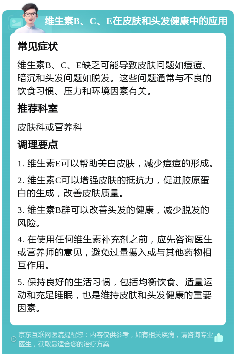 维生素B、C、E在皮肤和头发健康中的应用 常见症状 维生素B、C、E缺乏可能导致皮肤问题如痘痘、暗沉和头发问题如脱发。这些问题通常与不良的饮食习惯、压力和环境因素有关。 推荐科室 皮肤科或营养科 调理要点 1. 维生素E可以帮助美白皮肤，减少痘痘的形成。 2. 维生素C可以增强皮肤的抵抗力，促进胶原蛋白的生成，改善皮肤质量。 3. 维生素B群可以改善头发的健康，减少脱发的风险。 4. 在使用任何维生素补充剂之前，应先咨询医生或营养师的意见，避免过量摄入或与其他药物相互作用。 5. 保持良好的生活习惯，包括均衡饮食、适量运动和充足睡眠，也是维持皮肤和头发健康的重要因素。