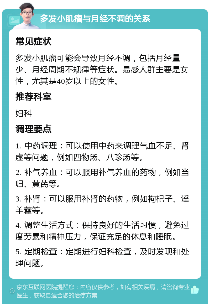 多发小肌瘤与月经不调的关系 常见症状 多发小肌瘤可能会导致月经不调，包括月经量少、月经周期不规律等症状。易感人群主要是女性，尤其是40岁以上的女性。 推荐科室 妇科 调理要点 1. 中药调理：可以使用中药来调理气血不足、肾虚等问题，例如四物汤、八珍汤等。 2. 补气养血：可以服用补气养血的药物，例如当归、黄芪等。 3. 补肾：可以服用补肾的药物，例如枸杞子、淫羊藿等。 4. 调整生活方式：保持良好的生活习惯，避免过度劳累和精神压力，保证充足的休息和睡眠。 5. 定期检查：定期进行妇科检查，及时发现和处理问题。