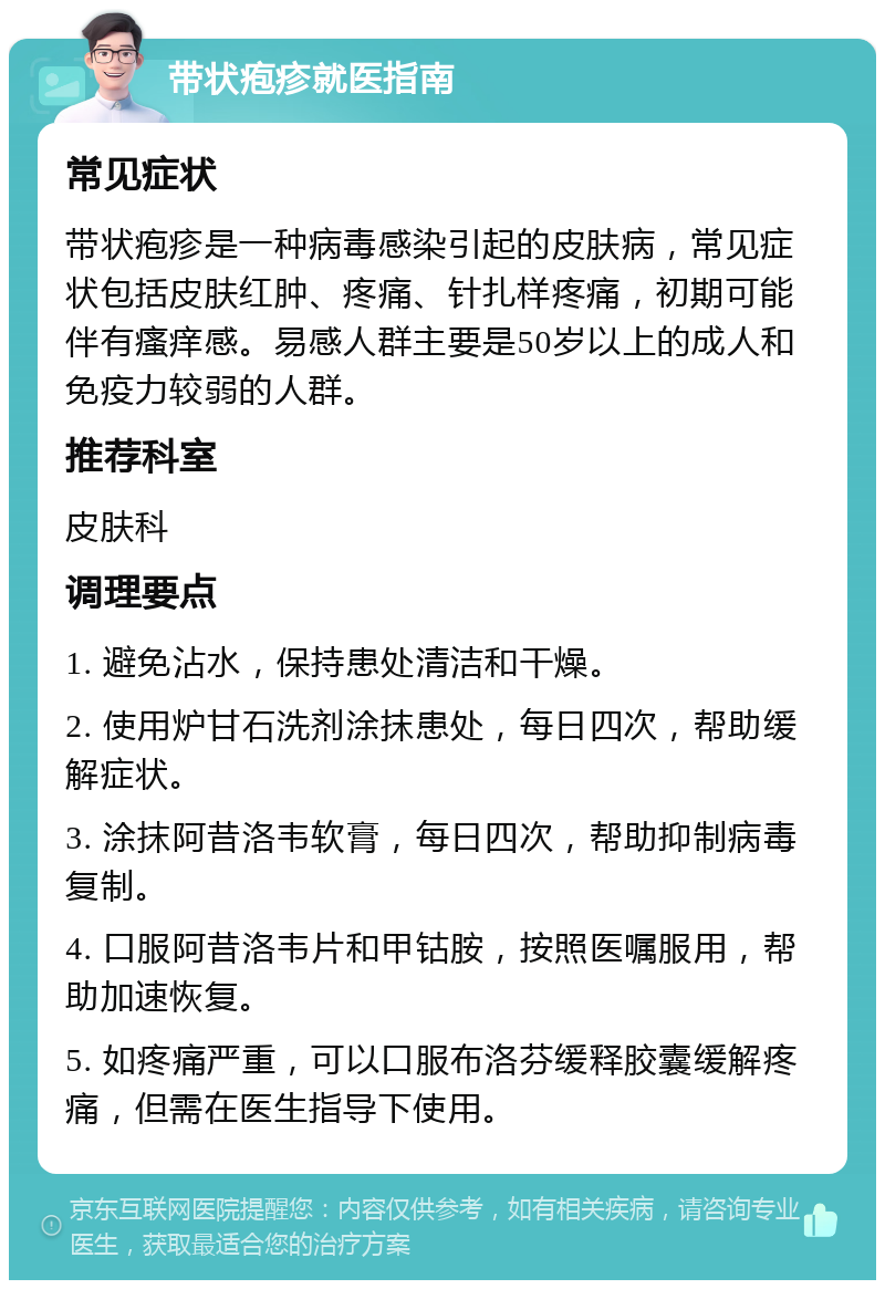 带状疱疹就医指南 常见症状 带状疱疹是一种病毒感染引起的皮肤病，常见症状包括皮肤红肿、疼痛、针扎样疼痛，初期可能伴有瘙痒感。易感人群主要是50岁以上的成人和免疫力较弱的人群。 推荐科室 皮肤科 调理要点 1. 避免沾水，保持患处清洁和干燥。 2. 使用炉甘石洗剂涂抹患处，每日四次，帮助缓解症状。 3. 涂抹阿昔洛韦软膏，每日四次，帮助抑制病毒复制。 4. 口服阿昔洛韦片和甲钴胺，按照医嘱服用，帮助加速恢复。 5. 如疼痛严重，可以口服布洛芬缓释胶囊缓解疼痛，但需在医生指导下使用。