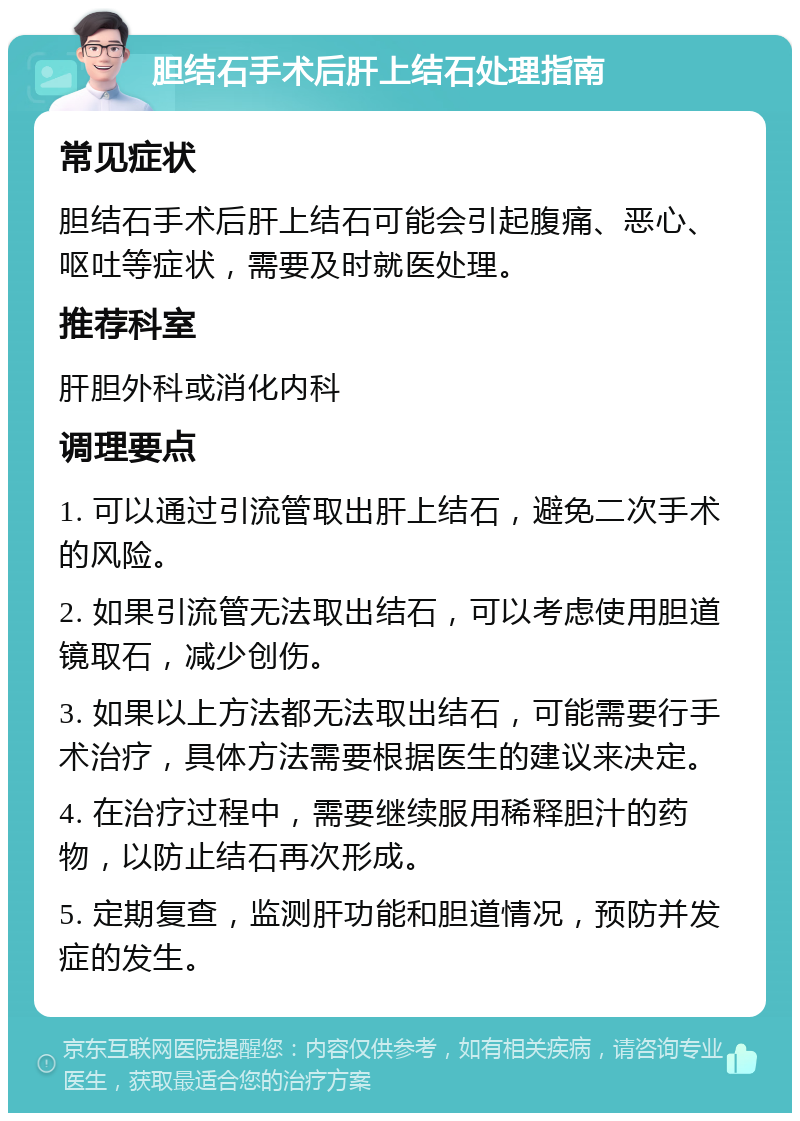 胆结石手术后肝上结石处理指南 常见症状 胆结石手术后肝上结石可能会引起腹痛、恶心、呕吐等症状，需要及时就医处理。 推荐科室 肝胆外科或消化内科 调理要点 1. 可以通过引流管取出肝上结石，避免二次手术的风险。 2. 如果引流管无法取出结石，可以考虑使用胆道镜取石，减少创伤。 3. 如果以上方法都无法取出结石，可能需要行手术治疗，具体方法需要根据医生的建议来决定。 4. 在治疗过程中，需要继续服用稀释胆汁的药物，以防止结石再次形成。 5. 定期复查，监测肝功能和胆道情况，预防并发症的发生。