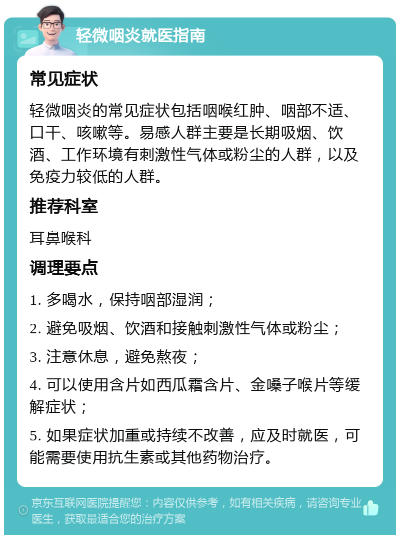 轻微咽炎就医指南 常见症状 轻微咽炎的常见症状包括咽喉红肿、咽部不适、口干、咳嗽等。易感人群主要是长期吸烟、饮酒、工作环境有刺激性气体或粉尘的人群，以及免疫力较低的人群。 推荐科室 耳鼻喉科 调理要点 1. 多喝水，保持咽部湿润； 2. 避免吸烟、饮酒和接触刺激性气体或粉尘； 3. 注意休息，避免熬夜； 4. 可以使用含片如西瓜霜含片、金嗓子喉片等缓解症状； 5. 如果症状加重或持续不改善，应及时就医，可能需要使用抗生素或其他药物治疗。