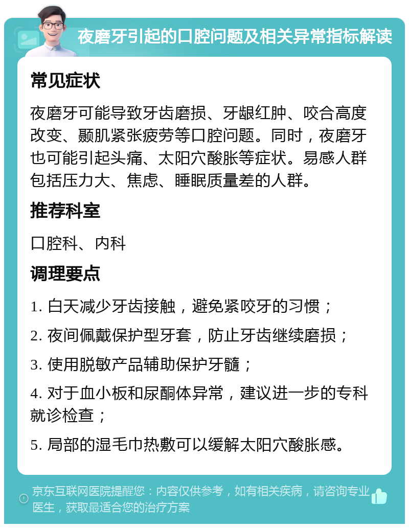 夜磨牙引起的口腔问题及相关异常指标解读 常见症状 夜磨牙可能导致牙齿磨损、牙龈红肿、咬合高度改变、颞肌紧张疲劳等口腔问题。同时，夜磨牙也可能引起头痛、太阳穴酸胀等症状。易感人群包括压力大、焦虑、睡眠质量差的人群。 推荐科室 口腔科、内科 调理要点 1. 白天减少牙齿接触，避免紧咬牙的习惯； 2. 夜间佩戴保护型牙套，防止牙齿继续磨损； 3. 使用脱敏产品辅助保护牙髓； 4. 对于血小板和尿酮体异常，建议进一步的专科就诊检查； 5. 局部的湿毛巾热敷可以缓解太阳穴酸胀感。