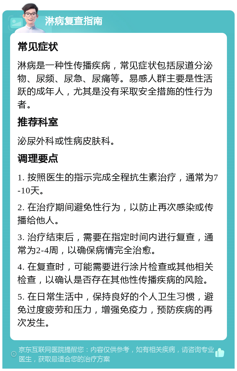 淋病复查指南 常见症状 淋病是一种性传播疾病，常见症状包括尿道分泌物、尿频、尿急、尿痛等。易感人群主要是性活跃的成年人，尤其是没有采取安全措施的性行为者。 推荐科室 泌尿外科或性病皮肤科。 调理要点 1. 按照医生的指示完成全程抗生素治疗，通常为7-10天。 2. 在治疗期间避免性行为，以防止再次感染或传播给他人。 3. 治疗结束后，需要在指定时间内进行复查，通常为2-4周，以确保病情完全治愈。 4. 在复查时，可能需要进行涂片检查或其他相关检查，以确认是否存在其他性传播疾病的风险。 5. 在日常生活中，保持良好的个人卫生习惯，避免过度疲劳和压力，增强免疫力，预防疾病的再次发生。