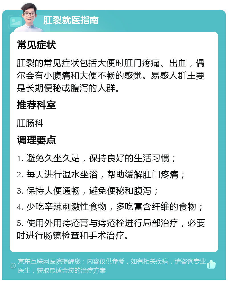 肛裂就医指南 常见症状 肛裂的常见症状包括大便时肛门疼痛、出血，偶尔会有小腹痛和大便不畅的感觉。易感人群主要是长期便秘或腹泻的人群。 推荐科室 肛肠科 调理要点 1. 避免久坐久站，保持良好的生活习惯； 2. 每天进行温水坐浴，帮助缓解肛门疼痛； 3. 保持大便通畅，避免便秘和腹泻； 4. 少吃辛辣刺激性食物，多吃富含纤维的食物； 5. 使用外用痔疮膏与痔疮栓进行局部治疗，必要时进行肠镜检查和手术治疗。