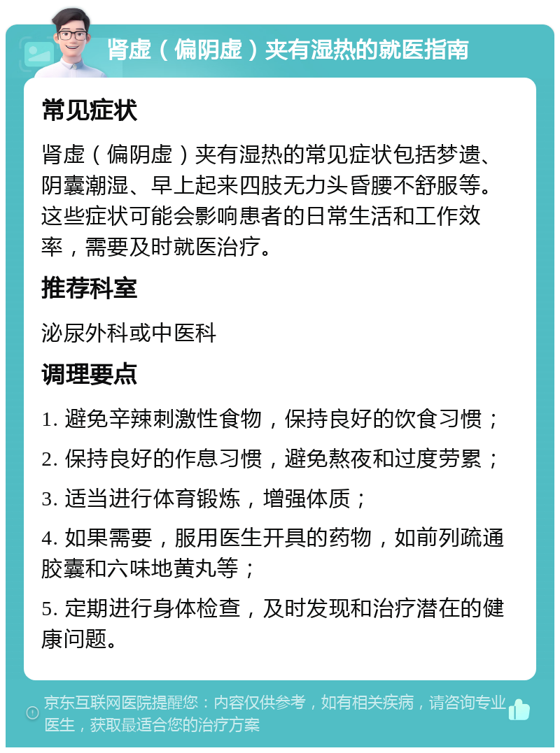 肾虚（偏阴虚）夹有湿热的就医指南 常见症状 肾虚（偏阴虚）夹有湿热的常见症状包括梦遗、阴囊潮湿、早上起来四肢无力头昏腰不舒服等。这些症状可能会影响患者的日常生活和工作效率，需要及时就医治疗。 推荐科室 泌尿外科或中医科 调理要点 1. 避免辛辣刺激性食物，保持良好的饮食习惯； 2. 保持良好的作息习惯，避免熬夜和过度劳累； 3. 适当进行体育锻炼，增强体质； 4. 如果需要，服用医生开具的药物，如前列疏通胶囊和六味地黄丸等； 5. 定期进行身体检查，及时发现和治疗潜在的健康问题。