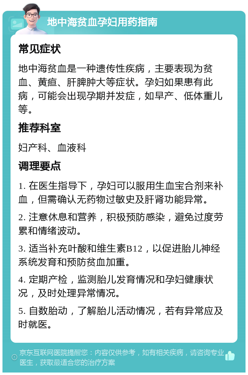 地中海贫血孕妇用药指南 常见症状 地中海贫血是一种遗传性疾病，主要表现为贫血、黄疸、肝脾肿大等症状。孕妇如果患有此病，可能会出现孕期并发症，如早产、低体重儿等。 推荐科室 妇产科、血液科 调理要点 1. 在医生指导下，孕妇可以服用生血宝合剂来补血，但需确认无药物过敏史及肝肾功能异常。 2. 注意休息和营养，积极预防感染，避免过度劳累和情绪波动。 3. 适当补充叶酸和维生素B12，以促进胎儿神经系统发育和预防贫血加重。 4. 定期产检，监测胎儿发育情况和孕妇健康状况，及时处理异常情况。 5. 自数胎动，了解胎儿活动情况，若有异常应及时就医。