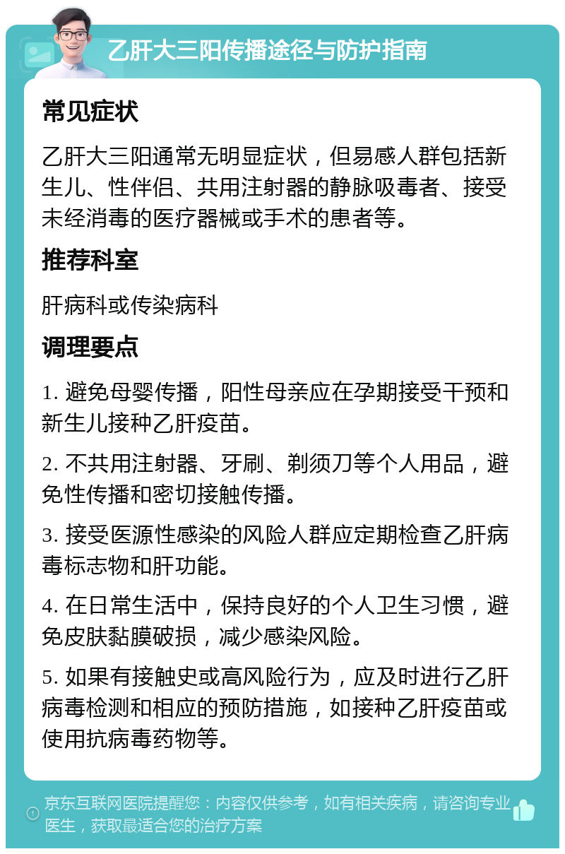 乙肝大三阳传播途径与防护指南 常见症状 乙肝大三阳通常无明显症状，但易感人群包括新生儿、性伴侣、共用注射器的静脉吸毒者、接受未经消毒的医疗器械或手术的患者等。 推荐科室 肝病科或传染病科 调理要点 1. 避免母婴传播，阳性母亲应在孕期接受干预和新生儿接种乙肝疫苗。 2. 不共用注射器、牙刷、剃须刀等个人用品，避免性传播和密切接触传播。 3. 接受医源性感染的风险人群应定期检查乙肝病毒标志物和肝功能。 4. 在日常生活中，保持良好的个人卫生习惯，避免皮肤黏膜破损，减少感染风险。 5. 如果有接触史或高风险行为，应及时进行乙肝病毒检测和相应的预防措施，如接种乙肝疫苗或使用抗病毒药物等。