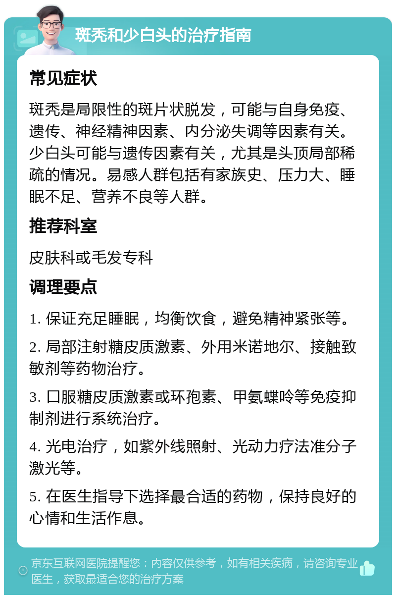 斑秃和少白头的治疗指南 常见症状 斑秃是局限性的斑片状脱发，可能与自身免疫、遗传、神经精神因素、内分泌失调等因素有关。少白头可能与遗传因素有关，尤其是头顶局部稀疏的情况。易感人群包括有家族史、压力大、睡眠不足、营养不良等人群。 推荐科室 皮肤科或毛发专科 调理要点 1. 保证充足睡眠，均衡饮食，避免精神紧张等。 2. 局部注射糖皮质激素、外用米诺地尔、接触致敏剂等药物治疗。 3. 口服糖皮质激素或环孢素、甲氨蝶呤等免疫抑制剂进行系统治疗。 4. 光电治疗，如紫外线照射、光动力疗法准分子激光等。 5. 在医生指导下选择最合适的药物，保持良好的心情和生活作息。