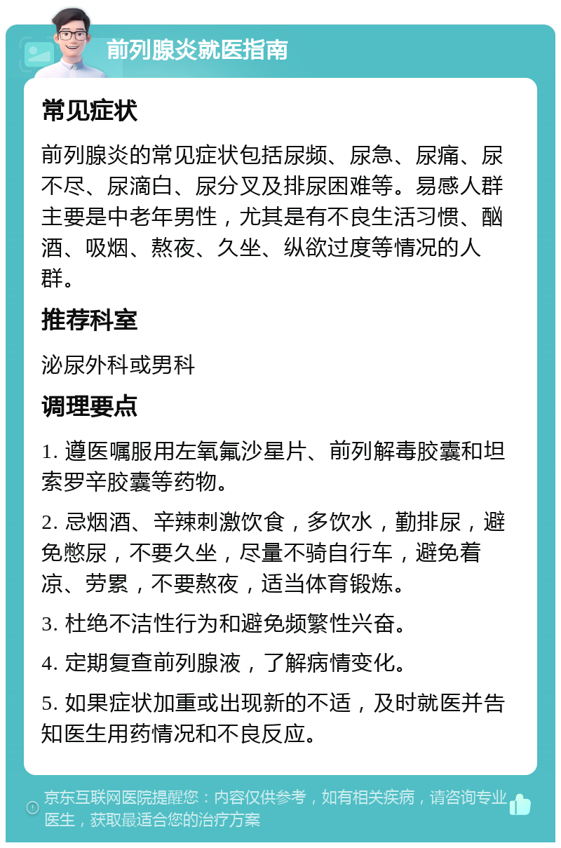 前列腺炎就医指南 常见症状 前列腺炎的常见症状包括尿频、尿急、尿痛、尿不尽、尿滴白、尿分叉及排尿困难等。易感人群主要是中老年男性，尤其是有不良生活习惯、酗酒、吸烟、熬夜、久坐、纵欲过度等情况的人群。 推荐科室 泌尿外科或男科 调理要点 1. 遵医嘱服用左氧氟沙星片、前列解毒胶囊和坦索罗辛胶囊等药物。 2. 忌烟酒、辛辣刺激饮食，多饮水，勤排尿，避免憋尿，不要久坐，尽量不骑自行车，避免着凉、劳累，不要熬夜，适当体育锻炼。 3. 杜绝不洁性行为和避免频繁性兴奋。 4. 定期复查前列腺液，了解病情变化。 5. 如果症状加重或出现新的不适，及时就医并告知医生用药情况和不良反应。