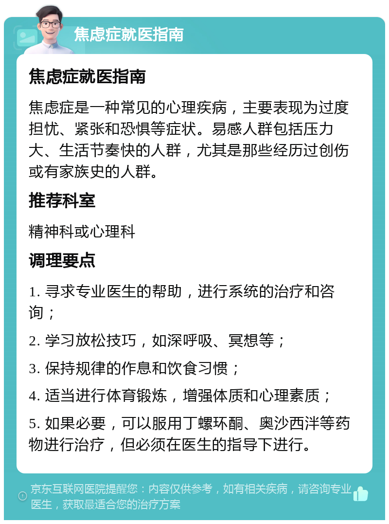 焦虑症就医指南 焦虑症就医指南 焦虑症是一种常见的心理疾病，主要表现为过度担忧、紧张和恐惧等症状。易感人群包括压力大、生活节奏快的人群，尤其是那些经历过创伤或有家族史的人群。 推荐科室 精神科或心理科 调理要点 1. 寻求专业医生的帮助，进行系统的治疗和咨询； 2. 学习放松技巧，如深呼吸、冥想等； 3. 保持规律的作息和饮食习惯； 4. 适当进行体育锻炼，增强体质和心理素质； 5. 如果必要，可以服用丁螺环酮、奥沙西泮等药物进行治疗，但必须在医生的指导下进行。