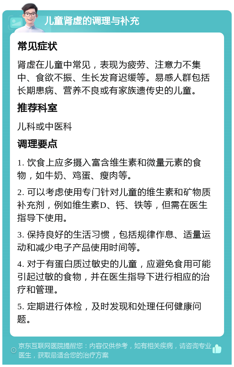 儿童肾虚的调理与补充 常见症状 肾虚在儿童中常见，表现为疲劳、注意力不集中、食欲不振、生长发育迟缓等。易感人群包括长期患病、营养不良或有家族遗传史的儿童。 推荐科室 儿科或中医科 调理要点 1. 饮食上应多摄入富含维生素和微量元素的食物，如牛奶、鸡蛋、瘦肉等。 2. 可以考虑使用专门针对儿童的维生素和矿物质补充剂，例如维生素D、钙、铁等，但需在医生指导下使用。 3. 保持良好的生活习惯，包括规律作息、适量运动和减少电子产品使用时间等。 4. 对于有蛋白质过敏史的儿童，应避免食用可能引起过敏的食物，并在医生指导下进行相应的治疗和管理。 5. 定期进行体检，及时发现和处理任何健康问题。