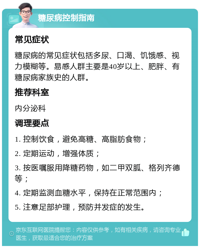 糖尿病控制指南 常见症状 糖尿病的常见症状包括多尿、口渴、饥饿感、视力模糊等。易感人群主要是40岁以上、肥胖、有糖尿病家族史的人群。 推荐科室 内分泌科 调理要点 1. 控制饮食，避免高糖、高脂肪食物； 2. 定期运动，增强体质； 3. 按医嘱服用降糖药物，如二甲双胍、格列齐德等； 4. 定期监测血糖水平，保持在正常范围内； 5. 注意足部护理，预防并发症的发生。