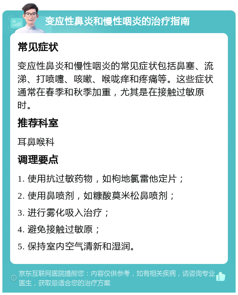 变应性鼻炎和慢性咽炎的治疗指南 常见症状 变应性鼻炎和慢性咽炎的常见症状包括鼻塞、流涕、打喷嚏、咳嗽、喉咙痒和疼痛等。这些症状通常在春季和秋季加重，尤其是在接触过敏原时。 推荐科室 耳鼻喉科 调理要点 1. 使用抗过敏药物，如枸地氯雷他定片； 2. 使用鼻喷剂，如糠酸莫米松鼻喷剂； 3. 进行雾化吸入治疗； 4. 避免接触过敏原； 5. 保持室内空气清新和湿润。