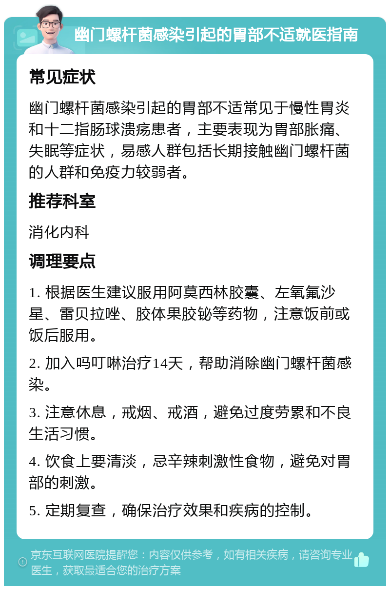 幽门螺杆菌感染引起的胃部不适就医指南 常见症状 幽门螺杆菌感染引起的胃部不适常见于慢性胃炎和十二指肠球溃疡患者，主要表现为胃部胀痛、失眠等症状，易感人群包括长期接触幽门螺杆菌的人群和免疫力较弱者。 推荐科室 消化内科 调理要点 1. 根据医生建议服用阿莫西林胶囊、左氧氟沙星、雷贝拉唑、胶体果胶铋等药物，注意饭前或饭后服用。 2. 加入吗叮啉治疗14天，帮助消除幽门螺杆菌感染。 3. 注意休息，戒烟、戒酒，避免过度劳累和不良生活习惯。 4. 饮食上要清淡，忌辛辣刺激性食物，避免对胃部的刺激。 5. 定期复查，确保治疗效果和疾病的控制。