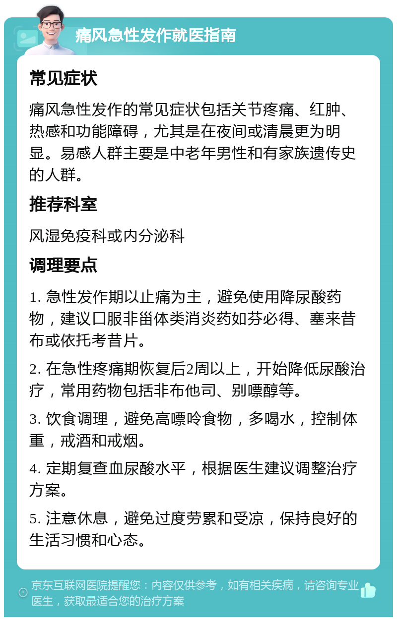 痛风急性发作就医指南 常见症状 痛风急性发作的常见症状包括关节疼痛、红肿、热感和功能障碍，尤其是在夜间或清晨更为明显。易感人群主要是中老年男性和有家族遗传史的人群。 推荐科室 风湿免疫科或内分泌科 调理要点 1. 急性发作期以止痛为主，避免使用降尿酸药物，建议口服非甾体类消炎药如芬必得、塞来昔布或依托考昔片。 2. 在急性疼痛期恢复后2周以上，开始降低尿酸治疗，常用药物包括非布他司、别嘌醇等。 3. 饮食调理，避免高嘌呤食物，多喝水，控制体重，戒酒和戒烟。 4. 定期复查血尿酸水平，根据医生建议调整治疗方案。 5. 注意休息，避免过度劳累和受凉，保持良好的生活习惯和心态。