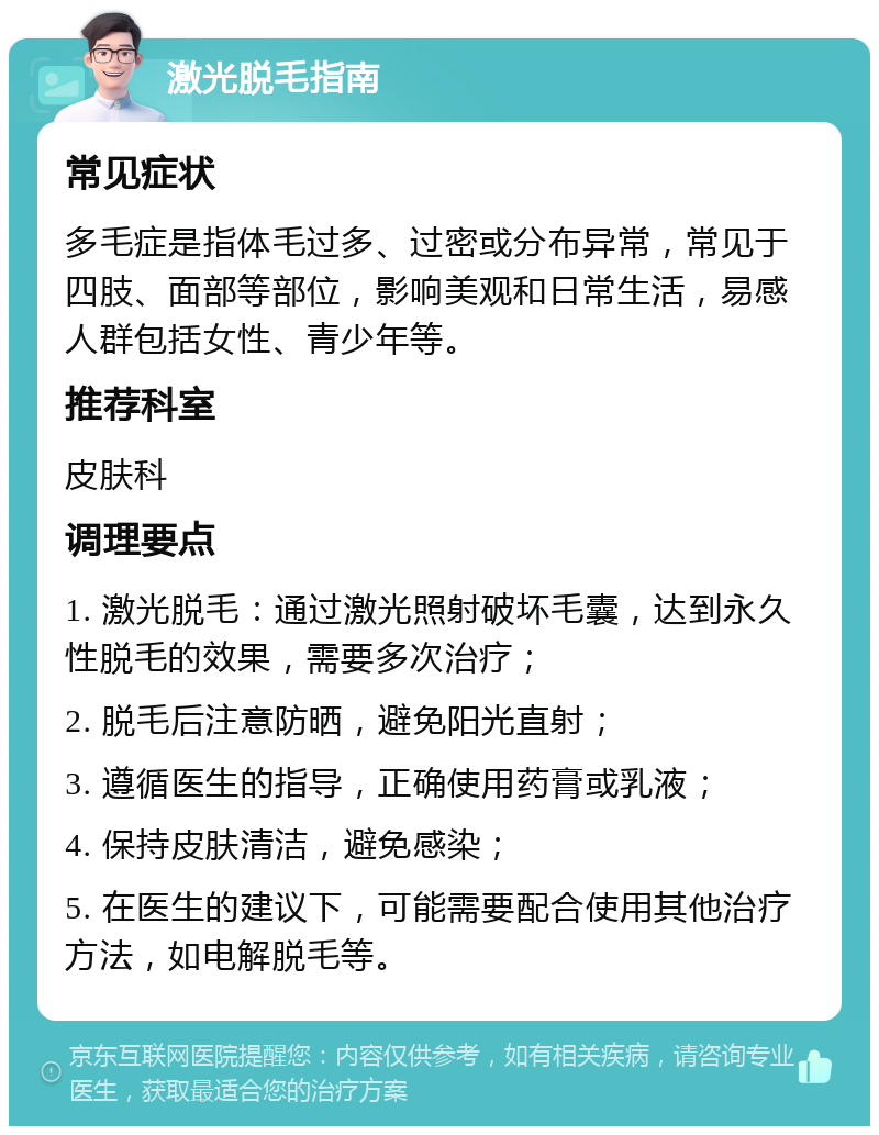 激光脱毛指南 常见症状 多毛症是指体毛过多、过密或分布异常，常见于四肢、面部等部位，影响美观和日常生活，易感人群包括女性、青少年等。 推荐科室 皮肤科 调理要点 1. 激光脱毛：通过激光照射破坏毛囊，达到永久性脱毛的效果，需要多次治疗； 2. 脱毛后注意防晒，避免阳光直射； 3. 遵循医生的指导，正确使用药膏或乳液； 4. 保持皮肤清洁，避免感染； 5. 在医生的建议下，可能需要配合使用其他治疗方法，如电解脱毛等。