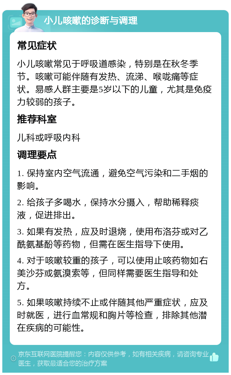 小儿咳嗽的诊断与调理 常见症状 小儿咳嗽常见于呼吸道感染，特别是在秋冬季节。咳嗽可能伴随有发热、流涕、喉咙痛等症状。易感人群主要是5岁以下的儿童，尤其是免疫力较弱的孩子。 推荐科室 儿科或呼吸内科 调理要点 1. 保持室内空气流通，避免空气污染和二手烟的影响。 2. 给孩子多喝水，保持水分摄入，帮助稀释痰液，促进排出。 3. 如果有发热，应及时退烧，使用布洛芬或对乙酰氨基酚等药物，但需在医生指导下使用。 4. 对于咳嗽较重的孩子，可以使用止咳药物如右美沙芬或氨溴索等，但同样需要医生指导和处方。 5. 如果咳嗽持续不止或伴随其他严重症状，应及时就医，进行血常规和胸片等检查，排除其他潜在疾病的可能性。