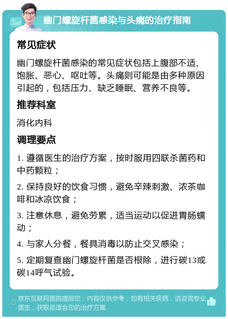 幽门螺旋杆菌感染与头痛的治疗指南 常见症状 幽门螺旋杆菌感染的常见症状包括上腹部不适、饱胀、恶心、呕吐等。头痛则可能是由多种原因引起的，包括压力、缺乏睡眠、营养不良等。 推荐科室 消化内科 调理要点 1. 遵循医生的治疗方案，按时服用四联杀菌药和中药颗粒； 2. 保持良好的饮食习惯，避免辛辣刺激、浓茶咖啡和冰凉饮食； 3. 注意休息，避免劳累，适当运动以促进胃肠蠕动； 4. 与家人分餐，餐具消毒以防止交叉感染； 5. 定期复查幽门螺旋杆菌是否根除，进行碳13或碳14呼气试验。