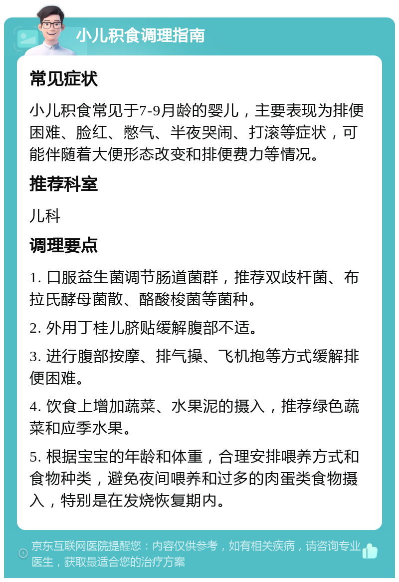 小儿积食调理指南 常见症状 小儿积食常见于7-9月龄的婴儿，主要表现为排便困难、脸红、憋气、半夜哭闹、打滚等症状，可能伴随着大便形态改变和排便费力等情况。 推荐科室 儿科 调理要点 1. 口服益生菌调节肠道菌群，推荐双歧杆菌、布拉氏酵母菌散、酪酸梭菌等菌种。 2. 外用丁桂儿脐贴缓解腹部不适。 3. 进行腹部按摩、排气操、飞机抱等方式缓解排便困难。 4. 饮食上增加蔬菜、水果泥的摄入，推荐绿色蔬菜和应季水果。 5. 根据宝宝的年龄和体重，合理安排喂养方式和食物种类，避免夜间喂养和过多的肉蛋类食物摄入，特别是在发烧恢复期内。