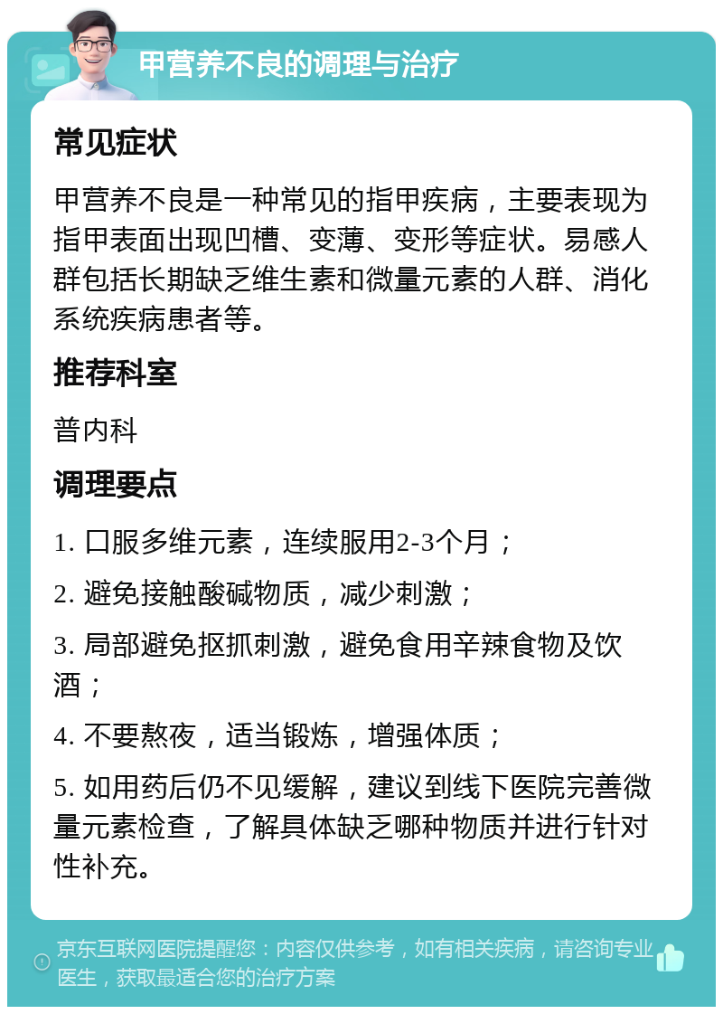 甲营养不良的调理与治疗 常见症状 甲营养不良是一种常见的指甲疾病，主要表现为指甲表面出现凹槽、变薄、变形等症状。易感人群包括长期缺乏维生素和微量元素的人群、消化系统疾病患者等。 推荐科室 普内科 调理要点 1. 口服多维元素，连续服用2-3个月； 2. 避免接触酸碱物质，减少刺激； 3. 局部避免抠抓刺激，避免食用辛辣食物及饮酒； 4. 不要熬夜，适当锻炼，增强体质； 5. 如用药后仍不见缓解，建议到线下医院完善微量元素检查，了解具体缺乏哪种物质并进行针对性补充。