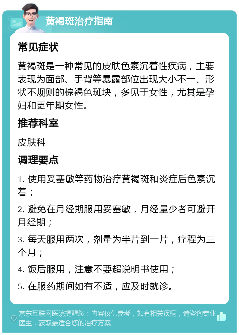 黄褐斑治疗指南 常见症状 黄褐斑是一种常见的皮肤色素沉着性疾病，主要表现为面部、手背等暴露部位出现大小不一、形状不规则的棕褐色斑块，多见于女性，尤其是孕妇和更年期女性。 推荐科室 皮肤科 调理要点 1. 使用妥塞敏等药物治疗黄褐斑和炎症后色素沉着； 2. 避免在月经期服用妥塞敏，月经量少者可避开月经期； 3. 每天服用两次，剂量为半片到一片，疗程为三个月； 4. 饭后服用，注意不要超说明书使用； 5. 在服药期间如有不适，应及时就诊。