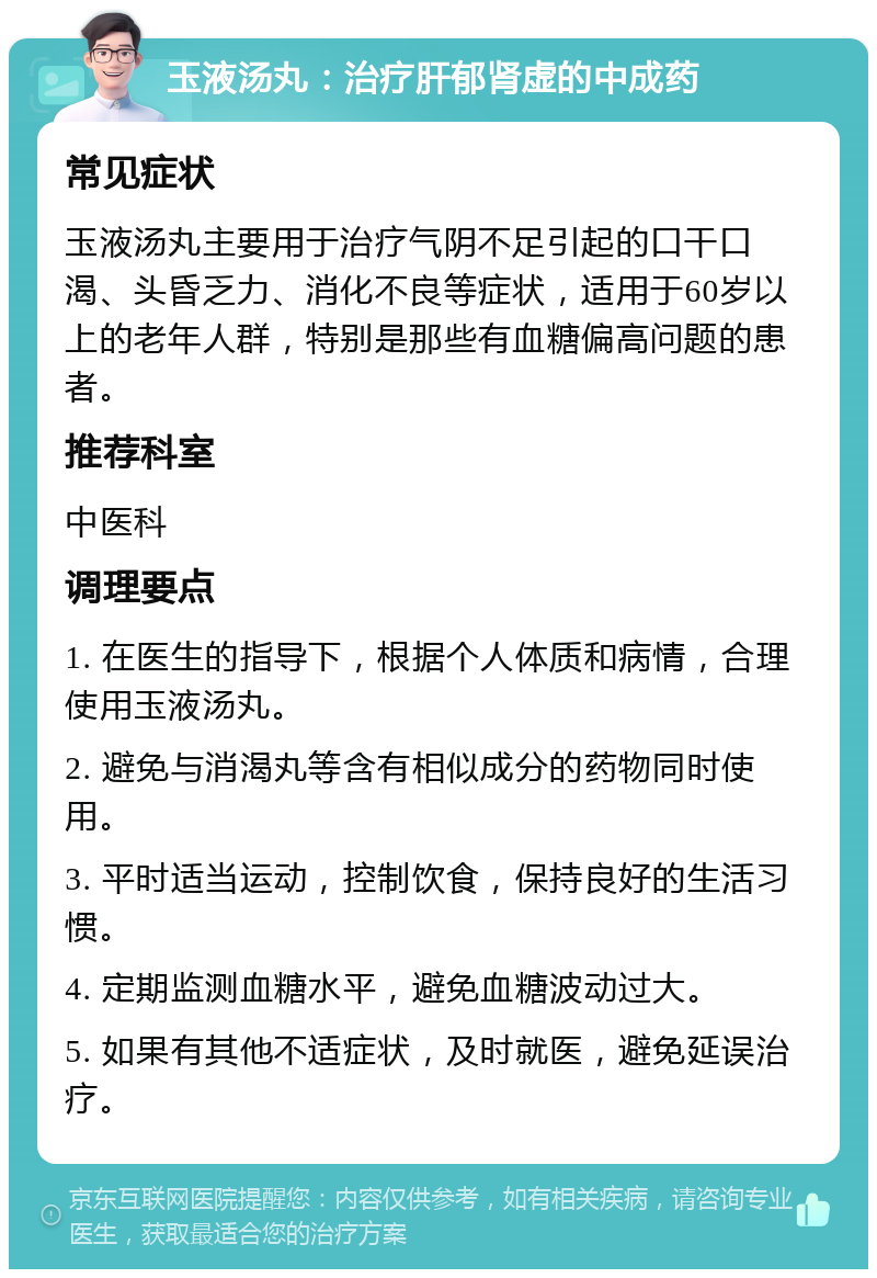 玉液汤丸：治疗肝郁肾虚的中成药 常见症状 玉液汤丸主要用于治疗气阴不足引起的口干口渴、头昏乏力、消化不良等症状，适用于60岁以上的老年人群，特别是那些有血糖偏高问题的患者。 推荐科室 中医科 调理要点 1. 在医生的指导下，根据个人体质和病情，合理使用玉液汤丸。 2. 避免与消渴丸等含有相似成分的药物同时使用。 3. 平时适当运动，控制饮食，保持良好的生活习惯。 4. 定期监测血糖水平，避免血糖波动过大。 5. 如果有其他不适症状，及时就医，避免延误治疗。