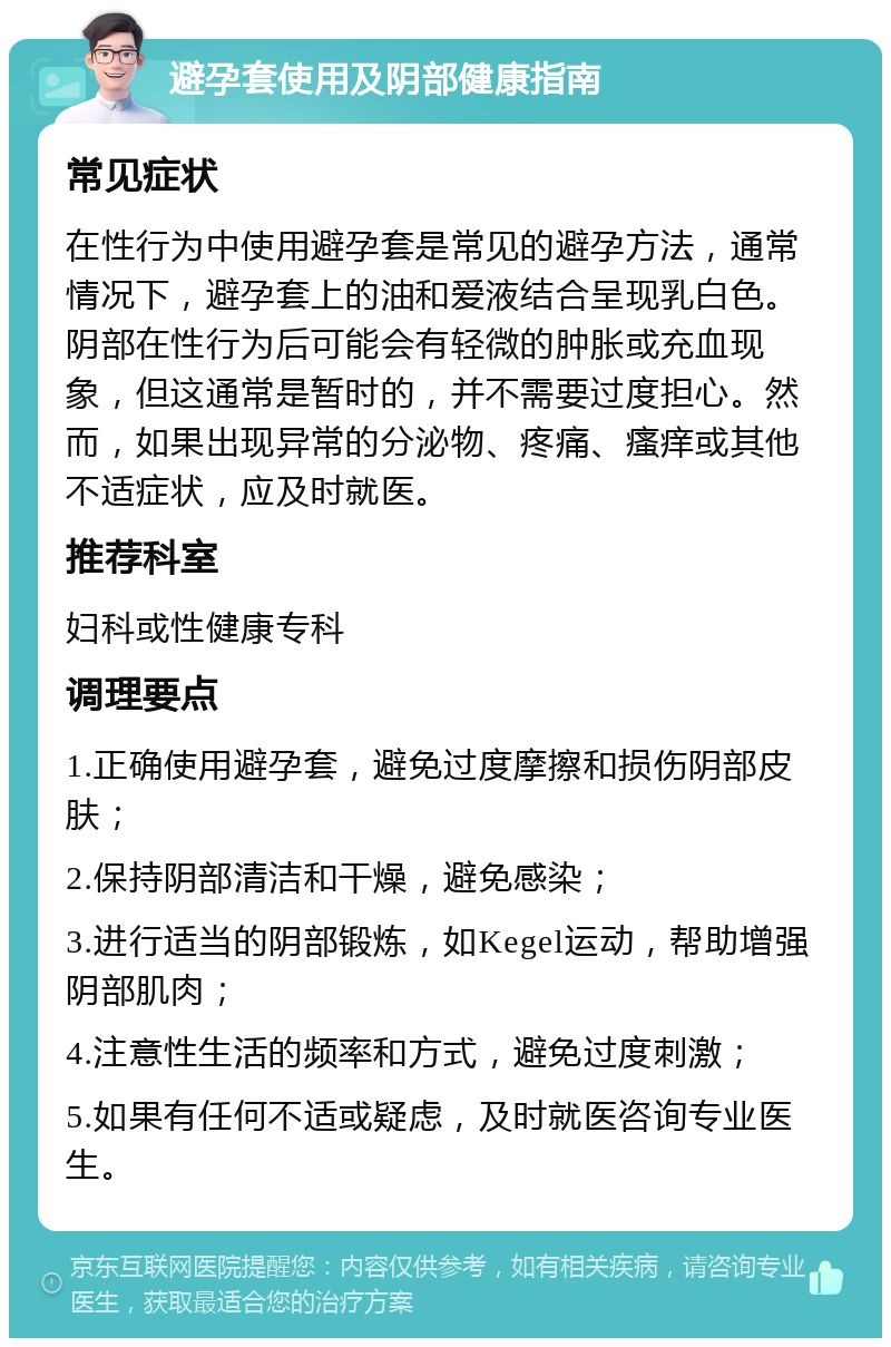 避孕套使用及阴部健康指南 常见症状 在性行为中使用避孕套是常见的避孕方法，通常情况下，避孕套上的油和爱液结合呈现乳白色。阴部在性行为后可能会有轻微的肿胀或充血现象，但这通常是暂时的，并不需要过度担心。然而，如果出现异常的分泌物、疼痛、瘙痒或其他不适症状，应及时就医。 推荐科室 妇科或性健康专科 调理要点 1.正确使用避孕套，避免过度摩擦和损伤阴部皮肤； 2.保持阴部清洁和干燥，避免感染； 3.进行适当的阴部锻炼，如Kegel运动，帮助增强阴部肌肉； 4.注意性生活的频率和方式，避免过度刺激； 5.如果有任何不适或疑虑，及时就医咨询专业医生。