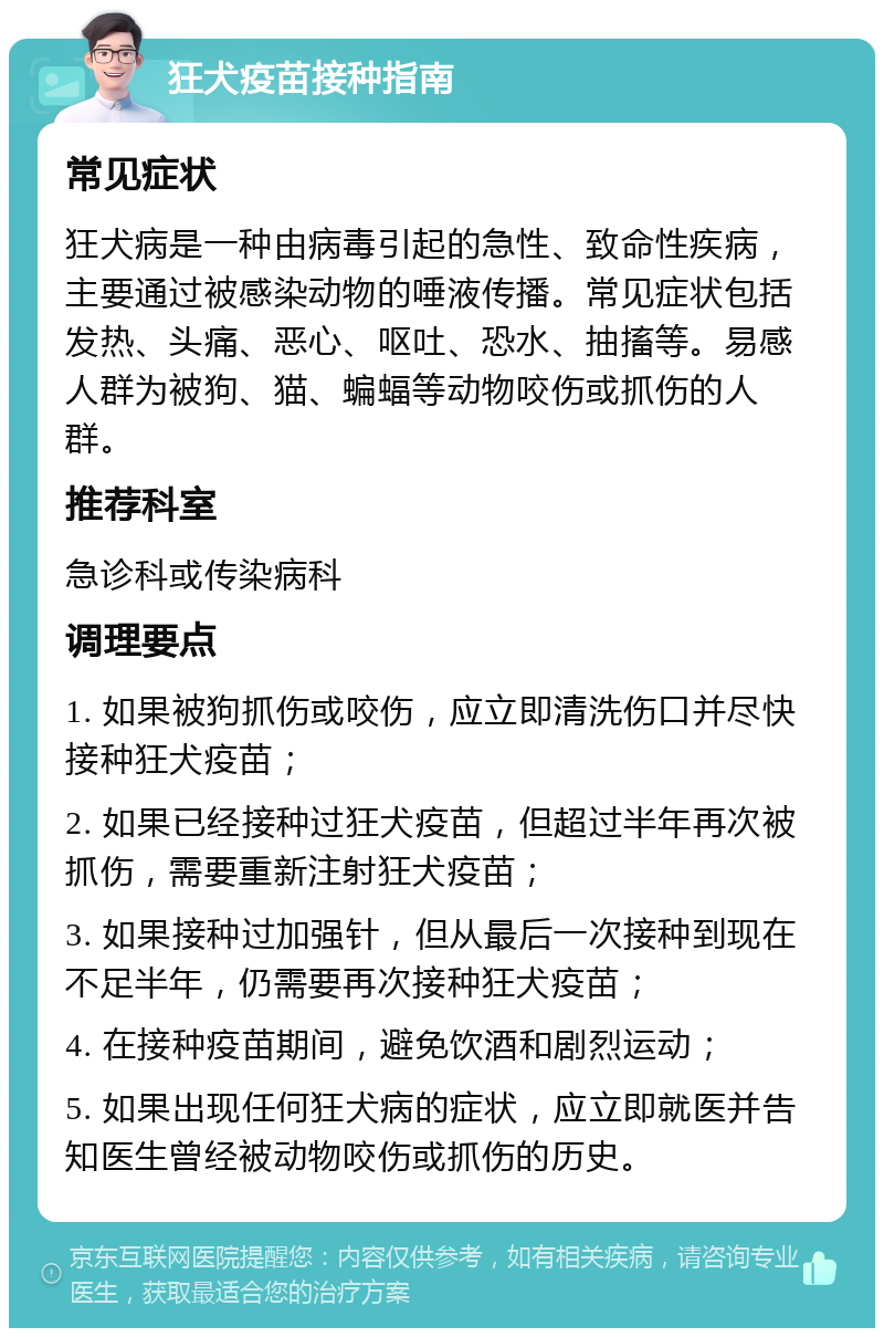 狂犬疫苗接种指南 常见症状 狂犬病是一种由病毒引起的急性、致命性疾病，主要通过被感染动物的唾液传播。常见症状包括发热、头痛、恶心、呕吐、恐水、抽搐等。易感人群为被狗、猫、蝙蝠等动物咬伤或抓伤的人群。 推荐科室 急诊科或传染病科 调理要点 1. 如果被狗抓伤或咬伤，应立即清洗伤口并尽快接种狂犬疫苗； 2. 如果已经接种过狂犬疫苗，但超过半年再次被抓伤，需要重新注射狂犬疫苗； 3. 如果接种过加强针，但从最后一次接种到现在不足半年，仍需要再次接种狂犬疫苗； 4. 在接种疫苗期间，避免饮酒和剧烈运动； 5. 如果出现任何狂犬病的症状，应立即就医并告知医生曾经被动物咬伤或抓伤的历史。