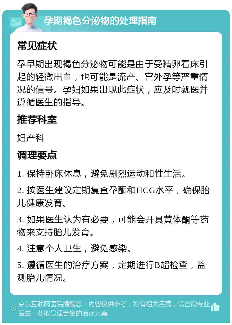 孕期褐色分泌物的处理指南 常见症状 孕早期出现褐色分泌物可能是由于受精卵着床引起的轻微出血，也可能是流产、宫外孕等严重情况的信号。孕妇如果出现此症状，应及时就医并遵循医生的指导。 推荐科室 妇产科 调理要点 1. 保持卧床休息，避免剧烈运动和性生活。 2. 按医生建议定期复查孕酮和HCG水平，确保胎儿健康发育。 3. 如果医生认为有必要，可能会开具黄体酮等药物来支持胎儿发育。 4. 注意个人卫生，避免感染。 5. 遵循医生的治疗方案，定期进行B超检查，监测胎儿情况。